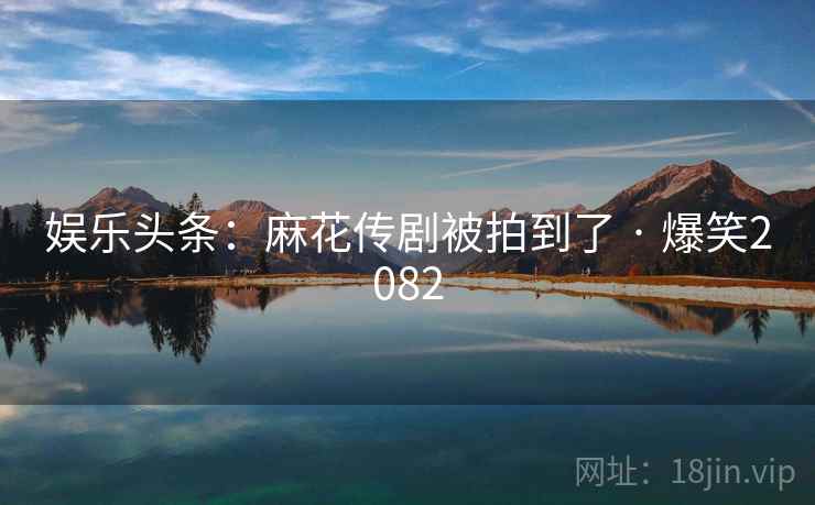 娱乐头条：麻花传剧被拍到了 · 爆笑2082