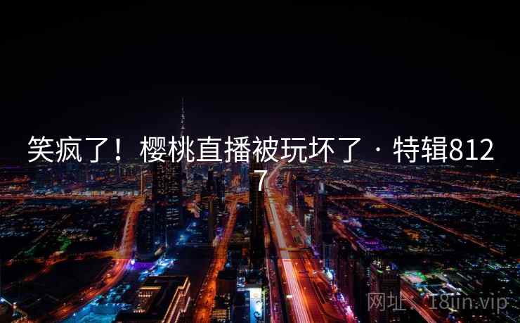 笑疯了！樱桃直播被玩坏了 · 特辑8127