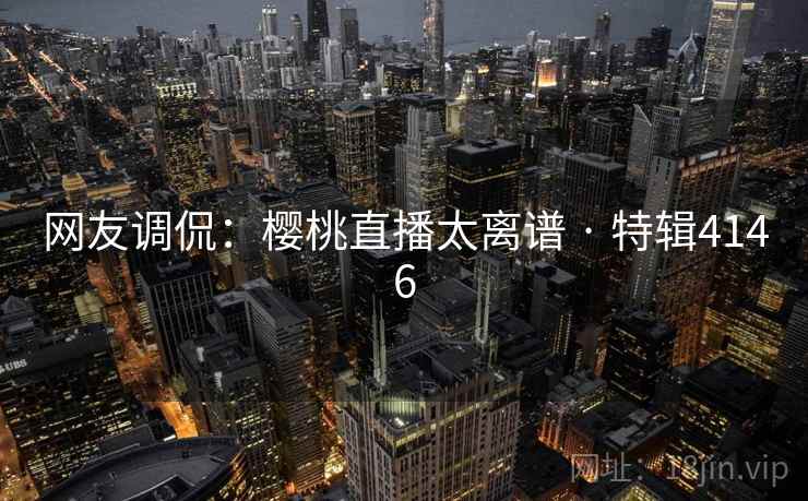 网友调侃：樱桃直播太离谱 · 特辑4146