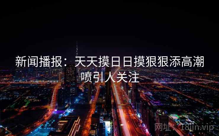 新闻播报：天天摸日日摸狠狠添高潮喷引人关注