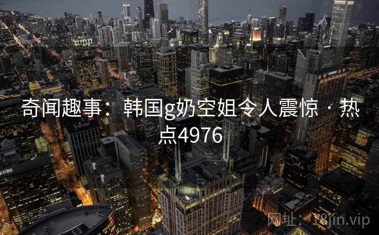 奇闻趣事：韩国g奶空姐令人震惊 · 热点4976