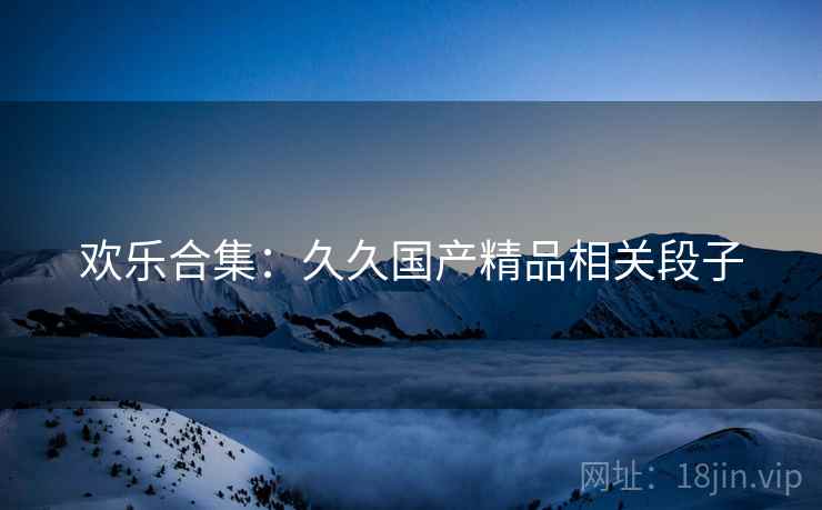 欢乐合集：久久国产精品相关段子