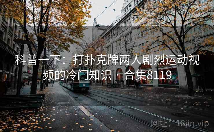 科普一下：打扑克牌两人剧烈运动视频的冷门知识 · 合集8119