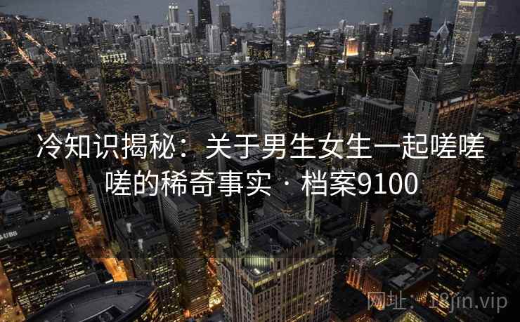 冷知识揭秘：关于男生女生一起嗟嗟嗟的稀奇事实 · 档案9100