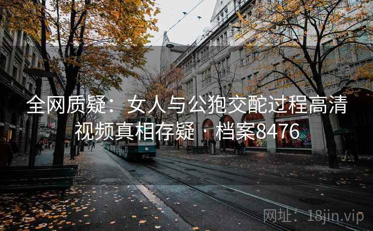 全网质疑：女人与公狍交酡过程高清视频真相存疑 · 档案8476